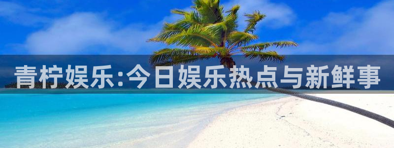 幸运彩app：青柠娱乐:今日娱乐热点与新鲜事